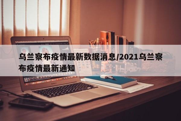 乌兰察布疫情最新数据消息/2021乌兰察布疫情最新通知