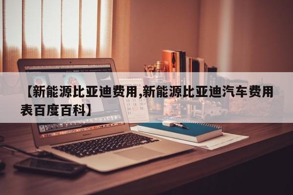 【新能源比亚迪费用,新能源比亚迪汽车费用表百度百科】