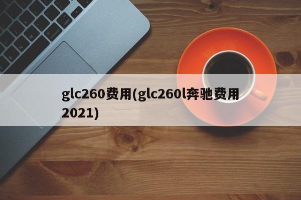 glc260费用(glc260l奔驰费用2021)