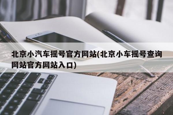 北京小汽车摇号官方网站(北京小车摇号查询网站官方网站入口)