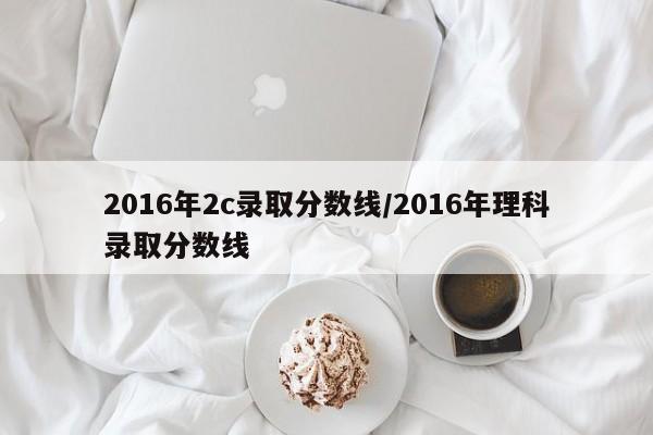 2016年2c录取分数线/2016年理科录取分数线