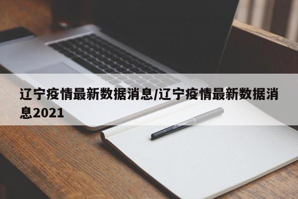 辽宁疫情最新数据消息/辽宁疫情最新数据消息2021