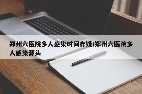 郑州六医院多人感染时间存疑/郑州六医院多人感染源头