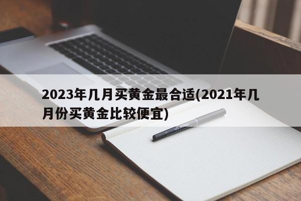 2023年几月买黄金最合适(2021年几月份买黄金比较便宜)