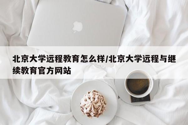 北京大学远程教育怎么样/北京大学远程与继续教育官方网站