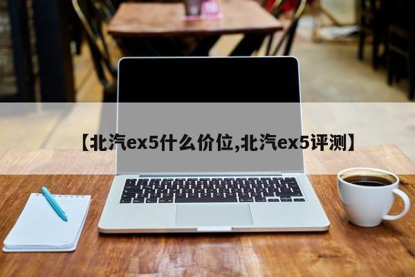 【北汽ex5什么价位,北汽ex5评测】