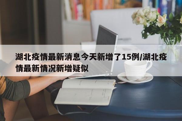湖北疫情最新消息今天新增了15例/湖北疫情最新情况新增疑似