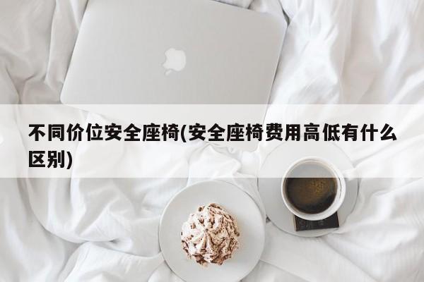 不同价位安全座椅(安全座椅费用高低有什么区别)
