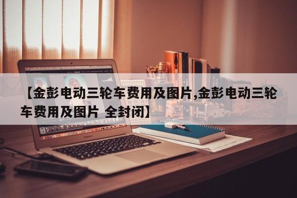 【金彭电动三轮车费用及图片,金彭电动三轮车费用及图片 全封闭】