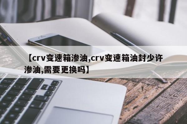 【crv变速箱渗油,crv变速箱油封少许渗油,需要更换吗】