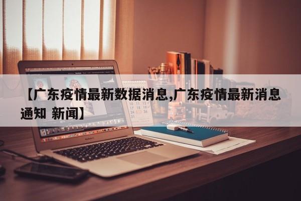 【广东疫情最新数据消息,广东疫情最新消息通知 新闻】