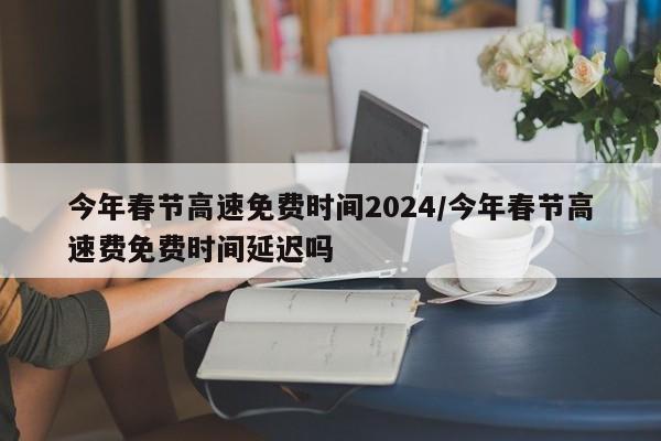 今年春节高速免费时间2024/今年春节高速费免费时间延迟吗