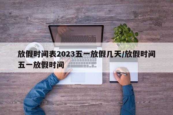 放假时间表2023五一放假几天/放假时间五一放假时间