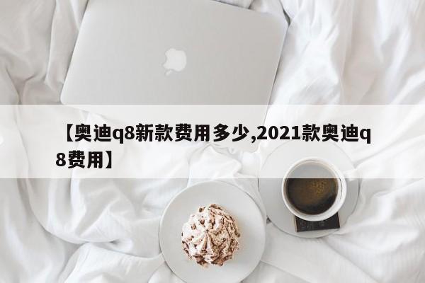 【奥迪q8新款费用多少,2021款奥迪q8费用】