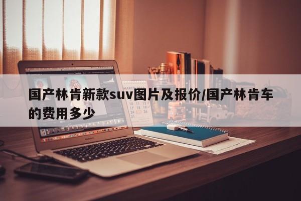 国产林肯新款suv图片及报价/国产林肯车的费用多少