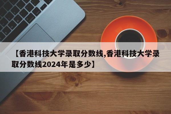 【香港科技大学录取分数线,香港科技大学录取分数线2024年是多少】