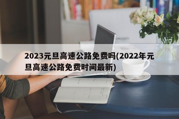 2023元旦高速公路免费吗(2022年元旦高速公路免费时间最新)