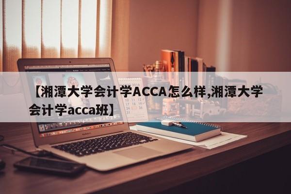 【湘潭大学会计学ACCA怎么样,湘潭大学会计学acca班】