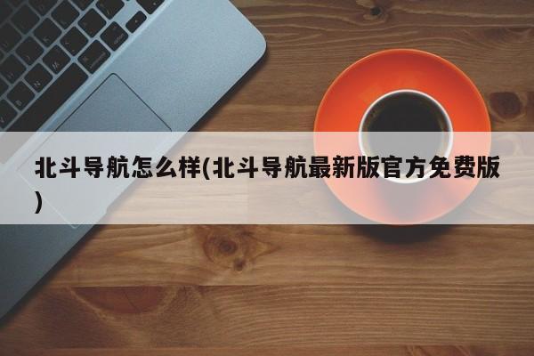 北斗导航怎么样(北斗导航最新版官方免费版)