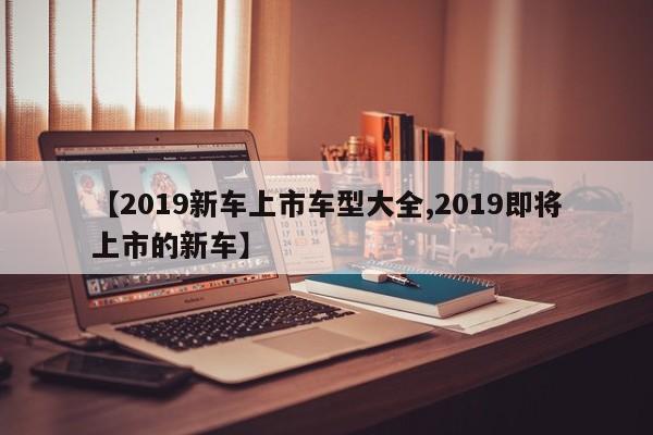 【2019新车上市车型大全,2019即将上市的新车】