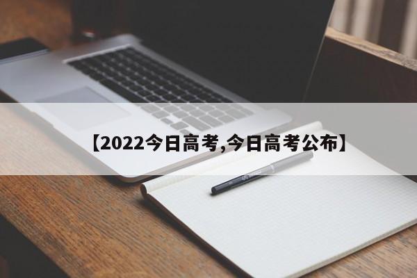 【2022今日高考,今日高考公布】