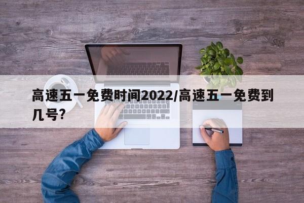 高速五一免费时间2022/高速五一免费到几号?
