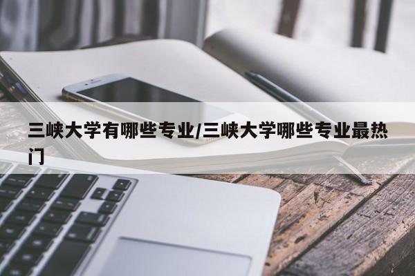 三峡大学有哪些专业/三峡大学哪些专业最热门