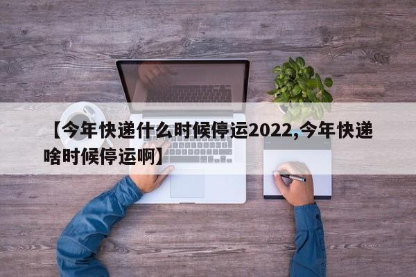 【今年快递什么时候停运2022,今年快递啥时候停运啊】